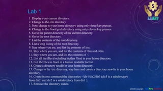 Lab 1
1. Display your current directory.
2. Change to the /etc directory.
3. Now change to your home directory using only three key presses.
4. Change to the /boot/grub directory using only eleven key presses.
5. Go to the parent directory of the current directory.
6. Go to the root directory.
7. List the contents of the root directory.
8. List a long listing of the root directory.
9. Stay where you are, and list the contents of /etc.
10. Stay where you are, and list the contents of /bin and /sbin.
11. Stay where you are, and list the contents of ~.
12. List all the files (including hidden files) in your home directory.
13. List the files in /boot in a human readable format.
14. Create a directory testdir in your home directory.
15. Change to the /etc directory, stay here and create a directory newdir in your home
directory.
16. Create in one command the directories ~/dir1/dir2/dir3 (dir3 is a subdirectory
from dir2, and dir2 is a subdirectory from dir1 ).
17. Remove the directory testdir.
@2020 copyright KalKey training
 