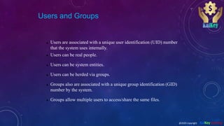 Users and Groups
 Users are associated with a unique user identification (UID) number
that the system uses internally.
 Users can be real people.
 Users can be system entities.
 Users can be herded via groups.
 Groups also are associated with a unique group identification (GID)
number by the system.
 Groups allow multiple users to access/share the same files.
@2020 copyright KalKey training
 