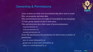 Ownership & Permissions
 Linux systems are multi user environments that allow users to create
files, run programs and share data.
 Files and directories have two types of ownership the user and group.
A Linux group consists of one or more users.
 Files and directories have three types of access permissions:
a)read permission (r)
b)write permission (w)
c)execute permission (x)
 Every file and directory has permissions for three levels or entities of
permissions:
a)user or owner (denoted by u)
b)group (one or more users denoted by g)
c)others or world (denoted by o)
@2020 copyright KalKey training
 