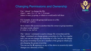 Changing Permissions and Ownership
 Use ‘ chmod ’ to change the file:
 chmod [ ugoa ][+/-][ rwx ] filename
 where u=user, g=group, o=others or world and a=all three
 For example, to provide group read access to a file:
 $ chmod g+r myfile
 Or to remove file access to another than the owner or group members
(in other words, others):
 $ chmod o-rwx myfile
 The ‘ chown ’ command is used to change file ownership and the
chgrp ’ command can change group ownership of a file. As a regular
user, you can not change the ownership of a file, but you can change
the group ownership if you are a member of the group to which you
are changing the group ownership.
 You can use the R argument on any of the above to recursively make
changes on a directory of files.
@2020 copyright KalKey training
 