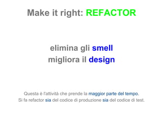 Make it right:  REFACTOR elimina gli  smell migliora il  design Questa è l'attività che prende la  maggior parte del tempo. Si fa refactor  sia  del codice di produzione  sia  del codice di test. 