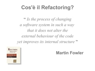 Cos'è il Refactoring? “  Is the process of changing a software system in such a way  that it does not alter the external behaviour of the code yet improves its internal structure  ” Martin Fowler  \ 