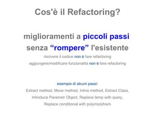 Cos'è il Refactoring? miglioramenti a  piccoli passi   senza  “rompere”  l'esistente riscivere il codice  non è   fare refactoring aggiungere/modificare funzionalità  non è   fare refactoring esempio di alcuni passi: Extract method, Move method, Inline method, Extract Class, Introduce Parametr Object, Replace temp with query, Replace conditional with polymorphism 