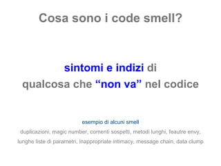 Cosa sono i code smell? sintomi e indizi  di qualcosa che  “non va”   nel codice esempio di alcuni smell duplicazioni, magic number, comenti sospetti, metodi lunghi, feautre envy, lunghe liste di parametri, inappropriate intimacy, message chain, data clump 