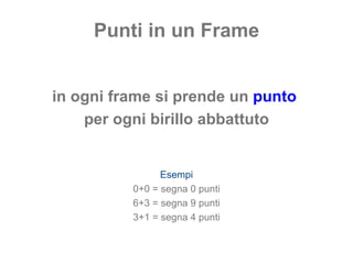 Punti in un Frame in ogni frame si prende un  punto   per ogni birillo abbattuto Esempi 0+0 = segna 0 punti 6+3 = segna 9 punti 3+1 = segna 4 punti 