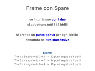 Frame con Spare se in un frame  con i due si abbattono tutti i 10 birilli si prende un  punto bonus  per ogni birillo  abbattuto nel  tiro successivo Esempi Tiro 1 e 9 seguito da 3 e 4  ->  13 punti seguiti da 7 punti Tiro 6 e 4 seguito da 4 e 0  ->  14 punti seguiti da 4 punti Tiro 6 e 4 seguito da 0 e 4  ->  10 punti seguiti da 4 punti 