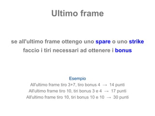 Ultimo frame se all'ultimo frame ottengo uno  spare  o uno  strike faccio i tiri necessari ad ottenere i  bonus Esempio All'ultimo frame tiro 3+7, tiro bonus 4  ->  14 punti All'ultimo frame tiro 10, tiri bonus 3 e 4  ->  17 punti All'ultimo frame tiro 10, tiri bonus 10 e 10  ->  30 punti 