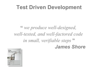 Test Driven Development “  we produce well-designed,  well-tested, and well-factored code  in small, verifiable steps  ” James Shore  \ 