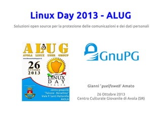 Linux Day 2013 - ALUG
Soluzioni open source per la protezione delle comunicazioni e dei dati personali

Gianni 'guelfoweb' Amato
26 Ottobre 2013
Centro Culturale Giovanile di Avola (SR)

 