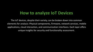 How to analyze IoT Devices
The IoT devices, despite their variety, can be broken down into common
elements for analysis: Physical components, firmware, network services, mobile
applications, cloud interaction, and communication interfaces. Each layer offers
unique insights for security and functionality assessment.
 
