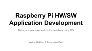 Raspberry Pi HW/SW 
Application Development 
Make your own shield and control peripheral using RPi 
Walter Dal Mut & Francesco Ficili 
 