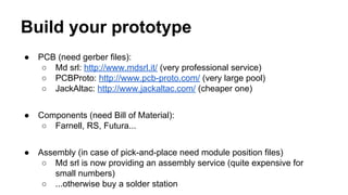 Build your prototype 
● PCB (need gerber files): 
○ Md srl: http://www.mdsrl.it/ (very professional service) 
○ PCBProto: http://www.pcb-proto.com/ (very large pool) 
○ JackAltac: http://www.jackaltac.com/ (cheaper one) 
● Components (need Bill of Material): 
○ Farnell, RS, Futura... 
● Assembly (in case of pick-and-place need module position files) 
○ Md srl is now providing an assembly service (quite expensive for 
small numbers) 
○ ...otherwise buy a solder station 
 