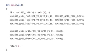 int main(void) 
{ 
if (!bcm2835_init()) { exit(1); } 
bcm2835_gpio_fsel(RPI_V2_GPIO_P1_11, BCM2835_GPIO_FSEL_OUTP); 
bcm2835_gpio_fsel(RPI_V2_GPIO_P1_13, BCM2835_GPIO_FSEL_OUTP); 
bcm2835_gpio_fsel(RPI_V2_GPIO_P1_15, BCM2835_GPIO_FSEL_OUTP); 
bcm2835_gpio_write(RPI_V2_GPIO_P1_11, HIGH); 
bcm2835_gpio_write(RPI_V2_GPIO_P1_13, HIGH); 
bcm2835_gpio_write(RPI_V2_GPIO_P1_15, HIGH); 
return 0; 
} 
 