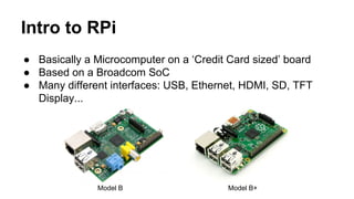 Intro to RPi 
● Basically a Microcomputer on a ‘Credit Card sized’ board 
● Based on a Broadcom SoC 
● Many different interfaces: USB, Ethernet, HDMI, SD, TFT 
Display... 
Model B Model B+ 
 