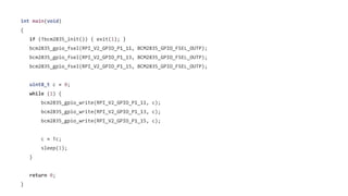 int main(void) 
{ 
if (!bcm2835_init()) { exit(1); } 
bcm2835_gpio_fsel(RPI_V2_GPIO_P1_11, BCM2835_GPIO_FSEL_OUTP); 
bcm2835_gpio_fsel(RPI_V2_GPIO_P1_13, BCM2835_GPIO_FSEL_OUTP); 
bcm2835_gpio_fsel(RPI_V2_GPIO_P1_15, BCM2835_GPIO_FSEL_OUTP); 
uint8_t c = 0; 
while (1) { 
bcm2835_gpio_write(RPI_V2_GPIO_P1_11, c); 
bcm2835_gpio_write(RPI_V2_GPIO_P1_13, c); 
bcm2835_gpio_write(RPI_V2_GPIO_P1_15, c); 
c = !c; 
sleep(1); 
} 
return 0; 
} 
 