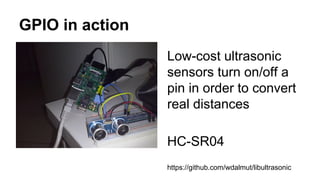 GPIO in action 
Low-cost ultrasonic 
sensors turn on/off a 
pin in order to convert 
real distances 
HC-SR04 
https://github.com/wdalmut/libultrasonic 
 