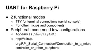 UART for Raspberry Pi 
● 2 functional modes 
○ TTY for terminal connections (serial console) 
○ For other micros and components 
● Peripheral mode need few configurations 
○ Appears as /dev/ttyAMA0 
○ http://elinux. 
org/RPi_Serial_Connection#Connection_to_a_micro 
controller_or_other_peripheral 
 