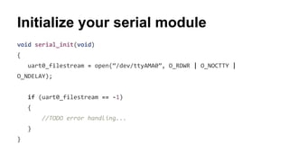 Initialize your serial module 
void serial_init(void) 
{ 
uart0_filestream = open(“/dev/ttyAMA0”, O_RDWR | O_NOCTTY | 
O_NDELAY); 
if (uart0_filestream == -1) 
{ 
//TODO error handling... 
} 
} 
 