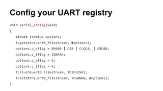 Config your UART registry 
void serial_config(void) 
{ 
struct termios options; 
tcgetattr(uart0_filestream, &options); 
options.c_cflag = B9600 | CS8 | CLOCAL | CREAD; 
options.c_iflag = IGNPAR; 
options.c_oflag = 0; 
options.c_lflag = 0; 
tcflush(uart0_filestream, TCIFLUSH); 
tcsetattr(uart0_filestream, TCSANOW, &options); 
} 
 