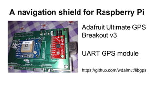 A navigation shield for Raspberry Pi 
Adafruit Ultimate GPS 
Breakout v3 
UART GPS module 
https://github.com/wdalmut/libgps 
 