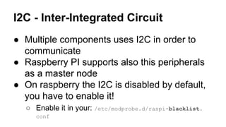 I2C - Inter-Integrated Circuit 
● Multiple components uses I2C in order to 
communicate 
● Raspberry PI supports also this peripherals 
as a master node 
● On raspberry the I2C is disabled by default, 
you have to enable it! 
○ Enable it in your: /etc/modprobe.d/raspi-blacklist. 
conf 
 
