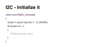 I2C - Initialize it 
void mma7660fc_init(void) 
{ 
i2cdev = open(“/dev/i2c-1”, O_RDWR); 
if (i2cdev == -1) 
{ 
//TODO handle errors 
} 
} 
 