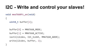 I2C - Write and control your slaves! 
void mma7660fc_on(void) 
{ 
uint8_t buffer[2]; 
buffer[0] = MMA7660_MODE; 
buffer[1] = MMA7660_ACTIVE; 
ioctl(i2cdev, I2C_SLAVE, MMA7660_ADDR); 
write(i2cdev, buffer, 2); 
} 
 