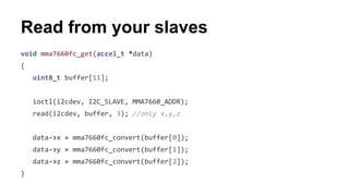 Read from your slaves 
void mma7660fc_get(accel_t *data) 
{ 
uint8_t buffer[11]; 
ioctl(i2cdev, I2C_SLAVE, MMA7660_ADDR); 
read(i2cdev, buffer, 3); //only x,y,z 
data->x = mma7660fc_convert(buffer[0]); 
data->y = mma7660fc_convert(buffer[1]); 
data->z = mma7660fc_convert(buffer[2]); 
} 
 