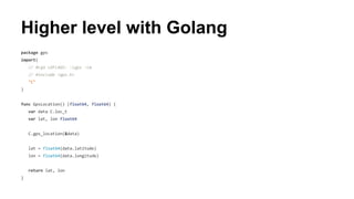 Higher level with Golang 
package gps 
import( 
// #cgo LDFLAGS: -lgps -lm 
// #include <gps.h> 
"C" 
) 
func GpsLocation() (float64, float64) { 
var data C.loc_t 
var lat, lon float64 
C.gps_location(&data) 
lat = float64(data.latitude) 
lon = float64(data.longitude) 
return lat, lon 
} 
 