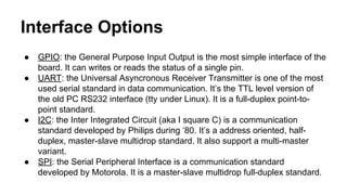 Interface Options 
● GPIO: the General Purpose Input Output is the most simple interface of the 
board. It can writes or reads the status of a single pin. 
● UART: the Universal Asyncronous Receiver Transmitter is one of the most 
used serial standard in data communication. It’s the TTL level version of 
the old PC RS232 interface (tty under Linux). It is a full-duplex point-to-point 
standard. 
● I2C: the Inter Integrated Circuit (aka I square C) is a communication 
standard developed by Philips during ‘80. It’s a address oriented, half-duplex, 
master-slave multidrop standard. It also support a multi-master 
variant. 
● SPI: the Serial Peripheral Interface is a communication standard 
developed by Motorola. It is a master-slave multidrop full-duplex standard. 
 