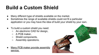 Build a Custom Shield 
● Many different type of shields available on the market. 
● Sometimes the range of available shields could not fit a particular 
application or you may have the idea of build your shield by your own. 
● To build a custom shield you need: 
○ An electronic CAD for design, 
○ A PCB maker, 
○ Shield components, 
○ Assembly operations. 
● Many PCB maker provide assembly 
service. 
 