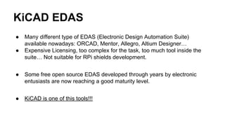 KiCAD EDAS 
● Many different type of EDAS (Electronic Design Automation Suite) 
available nowadays: ORCAD, Mentor, Allegro, Altium Designer… 
● Expensive Licensing, too complex for the task, too much tool inside the 
suite… Not suitable for RPi shields development. 
● Some free open source EDAS developed through years by electronic 
entusiasts are now reaching a good maturity level. 
● KiCAD is one of this tools!!! 
 