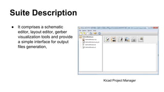 Suite Description 
● It comprises a schematic 
editor, layout editor, gerber 
visualization tools and provide 
a simple interface for output 
files generation, 
Kicad Project Manager 
 