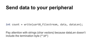 Send data to your peripheral 
int count = write(uart0_filestream, data, dataLen); 
Pay attention with strings (char vectors) because dataLen doesn’t 
include the termination byte (“0”) 
 