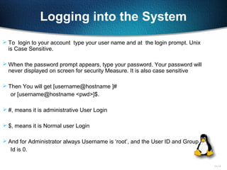 11-11
Logging into the System
 To login to your account type your user name and at the login prompt. Unix
is Case Sensitive.
 When the password prompt appears, type your password. Your password will
never displayed on screen for security Measure. It is also case sensitive
 Then You will get [username@hostname ]#
or [username@hostname <pwd>]$.
 #, means it is administrative User Login
 $, means it is Normal user Login
 And for Administrator always Username is ‘root’, and the User ID and Group
Id is 0.
 