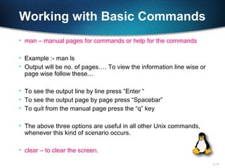 11-17
Working with Basic Commands
• man – manual pages for commands or help for the commands
• Example :- man ls
• Output will be no. of pages…. To view the information line wise or
page wise follow these…
• To see the output line by line press “Enter “
• To see the output page by page press “Spacebar”
• To quit from the manual page press the “q” key
• The above three options are useful in all other Unix commands,
whenever this kind of scenario occurs.
• clear – to clear the screen.
 
