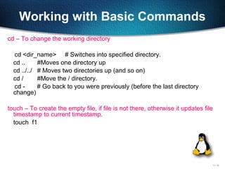 11-19
Working with Basic Commands
cd – To change the working directory
cd <dir_name> # Switches into specified directory.
cd .. #Moves one directory up
cd ../../ # Moves two directories up (and so on)
cd / #Move the / directory.
cd - # Go back to you were previously (before the last directory
change)
touch – To create the empty file, if file is not there, otherwise it updates file
timestamp to current timestamp.
touch f1
 