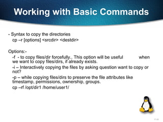 11-23
Working with Basic Commands
- Syntax to copy the directories
cp –r [options] <srcdir> <destdir>
Options:-
-f - to copy files/dir forcefully.. This option will be useful when
we want to copy files/dirs, if already exists.
-i – Interactively copying the files by asking question want to copy or
not?
-p – while copying files/dirs to preserve the file attributes like
timestamp, permissions, ownership, groups.
cp –rf /opt/dir1 /home/user1/
 
