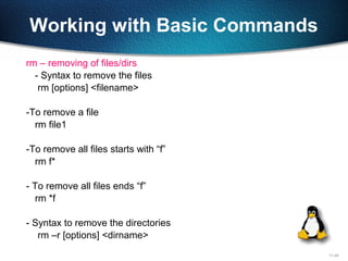 11-24
Working with Basic Commands
rm – removing of files/dirs
- Syntax to remove the files
rm [options] <filename>
-To remove a file
rm file1
-To remove all files starts with “f”
rm f*
- To remove all files ends “f”
rm *f
- Syntax to remove the directories
rm –r [options] <dirname>
 