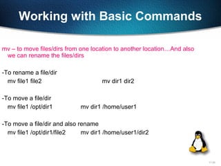 11-25
Working with Basic Commands
mv – to move files/dirs from one location to another location…And also
we can rename the files/dirs
-To rename a file/dir
mv file1 file2 mv dir1 dir2
-To move a file/dir
mv file1 /opt/dir1 mv dir1 /home/user1
-To move a file/dir and also rename
mv file1 /opt/dir1/file2 mv dir1 /home/user1/dir2
 