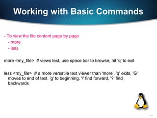 11-27
Working with Basic Commands
- To view the file content page by page
- more
- less
more <my_file> # views text, use space bar to browse, hit 'q' to exit
less <my_file> # a more versatile text viewer than 'more', 'q' exits, 'G'
moves to end of text, 'g' to beginning, '/' find forward, '?' find
backwards
 