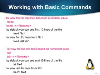 11-28
Working with Basic Commands
- To view the file top lines based on numerical value
-head
head –n <filename>
by default you can see first 10 lines of the file
head file1
to view first 2o lines from file1
head -20 file1
- To view the file end lines based on numerical value
-tail
tail –n <filename>
by default you can see end 10 lines of the file
tail file1
to view last 2o lines from file1
tail-20 file1
 