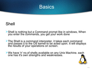 11-8
Basics
Shell
Shell is nothing but a Command prompt like in windows, When
you enter the commands, you get your work done
The Shell is a command interpreter, it takes each command
and passes it to the OS kernel to be acted upon. It will displays
the results of your operations on screen.
We have 'n' no.of shells available on any Unix Machine. each
one has it's own strengths and weaknesses.
 