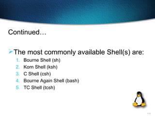 11-9
Continued…
The most commonly available Shell(s) are:
1. Bourne Shell (sh)
2. Korn Shell (ksh)
3. C Shell (csh)
4. Bourne Again Shell (bash)
5. TC Shell (tcsh)
 