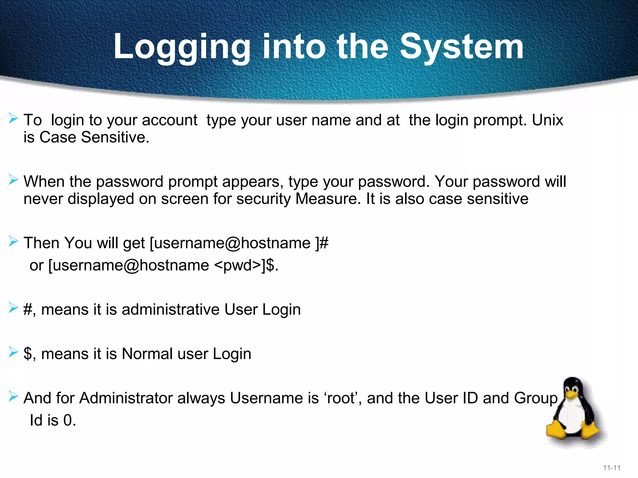 11-11
Logging into the System
 To login to your account type your user name and at the login prompt. Unix
is Case Sensitive.
 When the password prompt appears, type your password. Your password will
never displayed on screen for security Measure. It is also case sensitive
 Then You will get [username@hostname ]#
or [username@hostname <pwd>]$.
 #, means it is administrative User Login
 $, means it is Normal user Login
 And for Administrator always Username is ‘root’, and the User ID and Group
Id is 0.
 