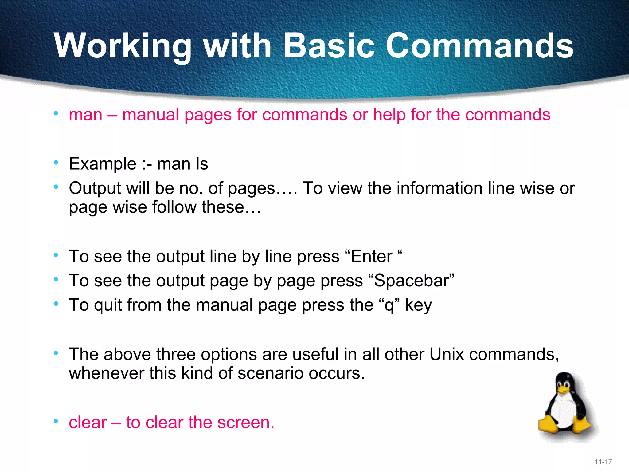 11-17
Working with Basic Commands
• man – manual pages for commands or help for the commands
• Example :- man ls
• Output will be no. of pages…. To view the information line wise or
page wise follow these…
• To see the output line by line press “Enter “
• To see the output page by page press “Spacebar”
• To quit from the manual page press the “q” key
• The above three options are useful in all other Unix commands,
whenever this kind of scenario occurs.
• clear – to clear the screen.
 