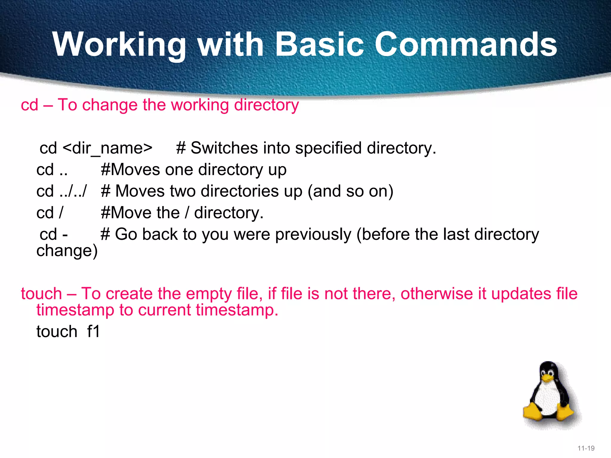 11-19
Working with Basic Commands
cd – To change the working directory
cd <dir_name> # Switches into specified directory.
cd .. #Moves one directory up
cd ../../ # Moves two directories up (and so on)
cd / #Move the / directory.
cd - # Go back to you were previously (before the last directory
change)
touch – To create the empty file, if file is not there, otherwise it updates file
timestamp to current timestamp.
touch f1
 