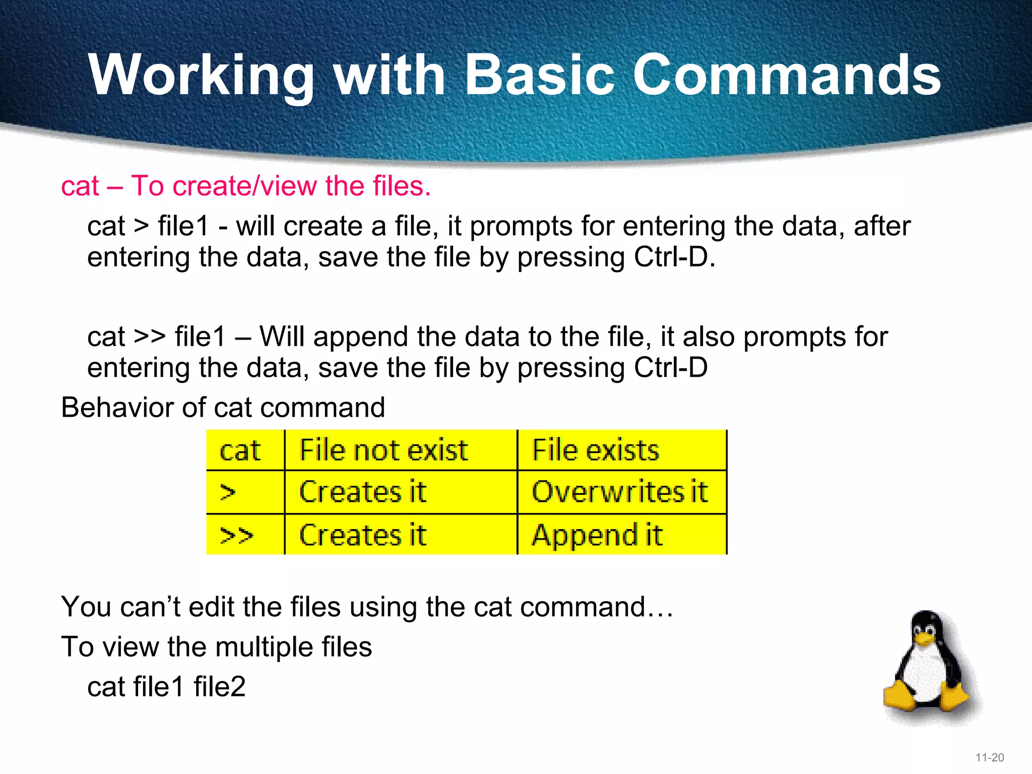11-20
Working with Basic Commands
cat – To create/view the files.
cat > file1 - will create a file, it prompts for entering the data, after
entering the data, save the file by pressing Ctrl-D.
cat >> file1 – Will append the data to the file, it also prompts for
entering the data, save the file by pressing Ctrl-D
Behavior of cat command
You can’t edit the files using the cat command…
To view the multiple files
cat file1 file2
 