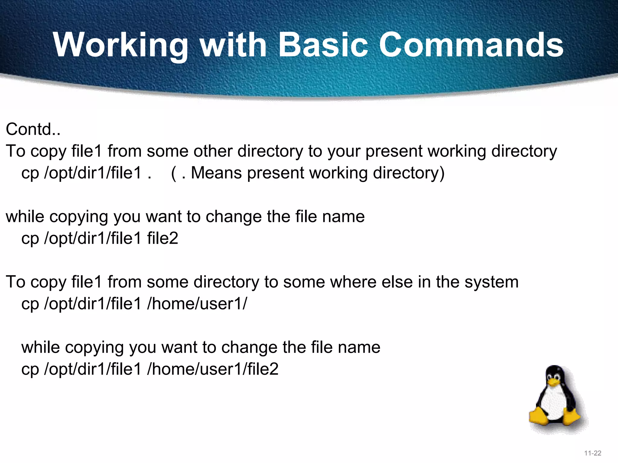 11-22
Working with Basic Commands
Contd..
To copy file1 from some other directory to your present working directory
cp /opt/dir1/file1 . ( . Means present working directory)
while copying you want to change the file name
cp /opt/dir1/file1 file2
To copy file1 from some directory to some where else in the system
cp /opt/dir1/file1 /home/user1/
while copying you want to change the file name
cp /opt/dir1/file1 /home/user1/file2
 