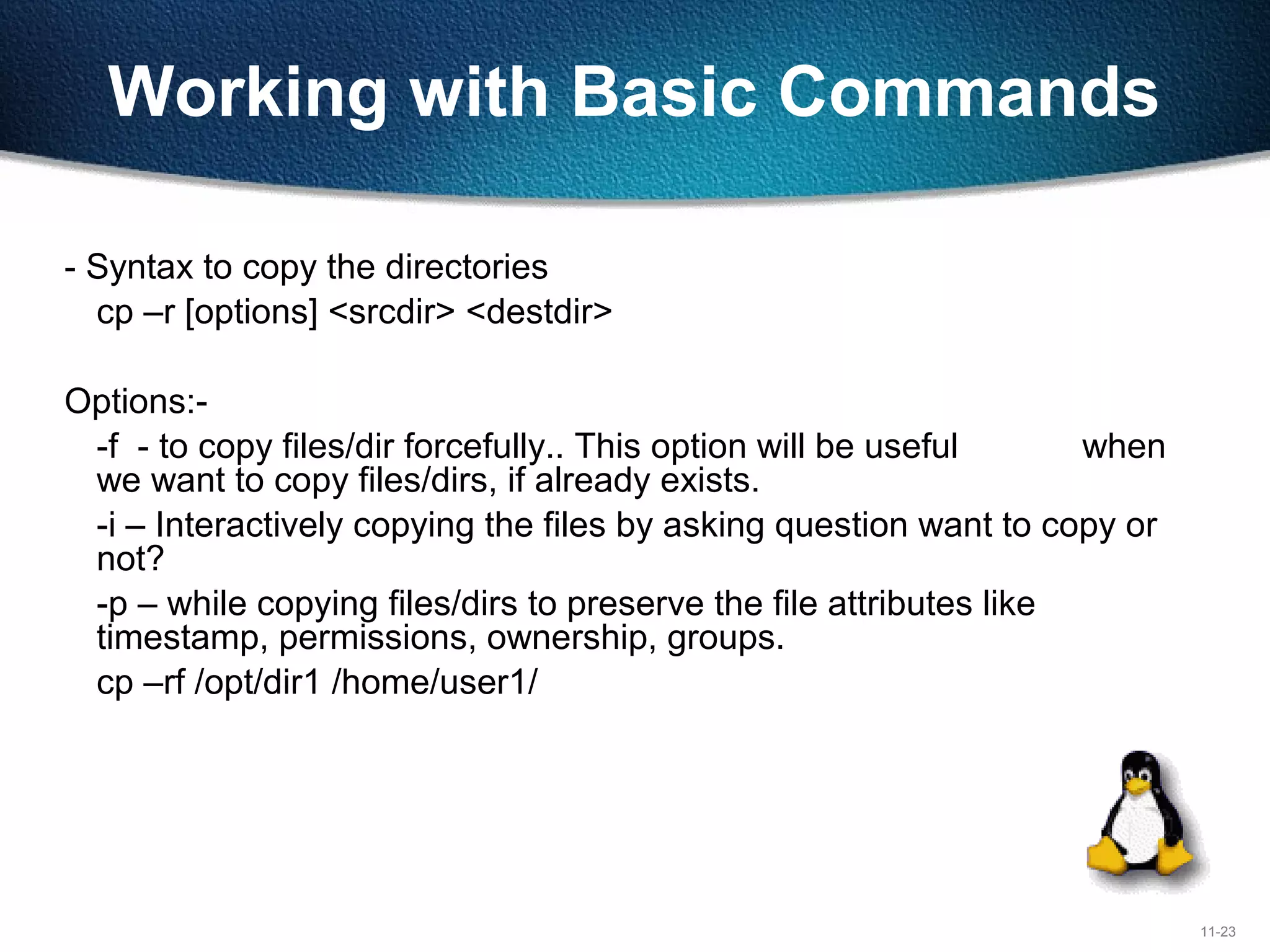 11-23
Working with Basic Commands
- Syntax to copy the directories
cp –r [options] <srcdir> <destdir>
Options:-
-f - to copy files/dir forcefully.. This option will be useful when
we want to copy files/dirs, if already exists.
-i – Interactively copying the files by asking question want to copy or
not?
-p – while copying files/dirs to preserve the file attributes like
timestamp, permissions, ownership, groups.
cp –rf /opt/dir1 /home/user1/
 